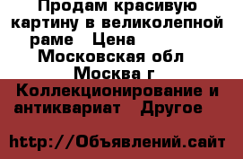 Продам красивую картину в великолепной раме › Цена ­ 10 000 - Московская обл., Москва г. Коллекционирование и антиквариат » Другое   